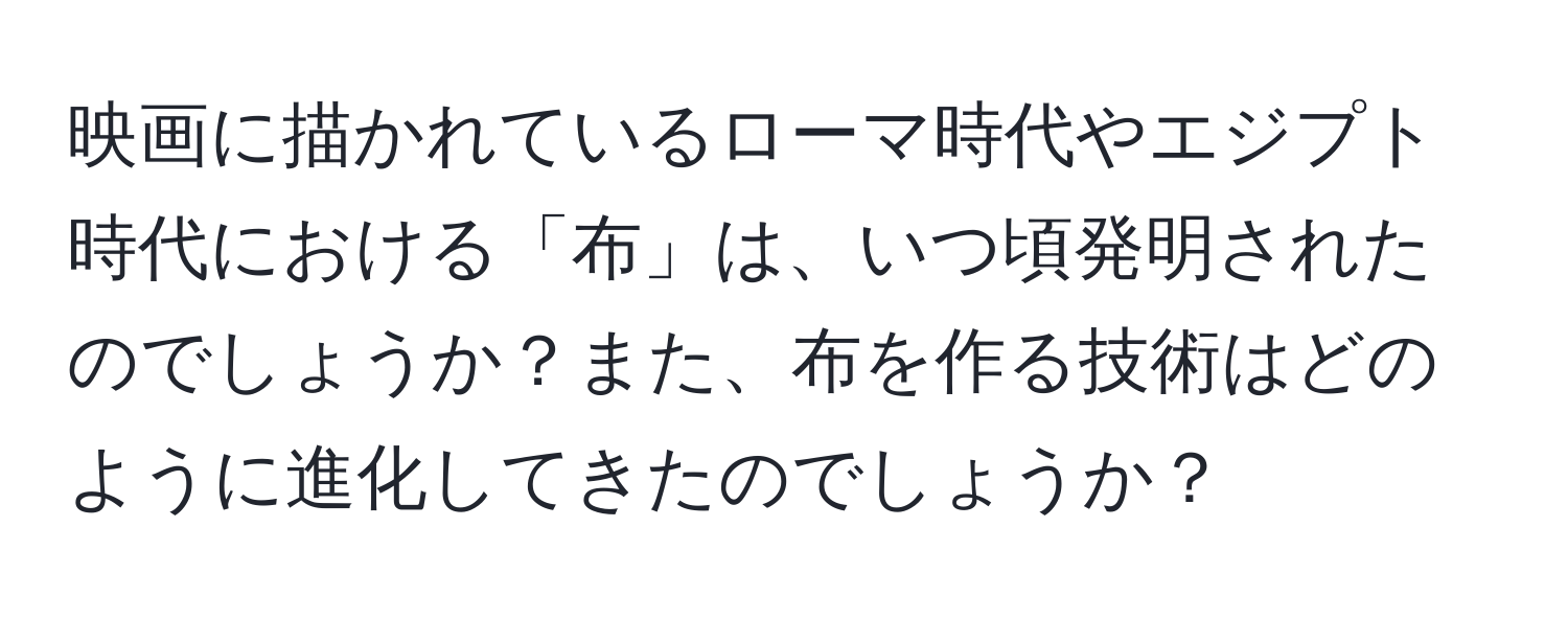 映画に描かれているローマ時代やエジプト時代における「布」は、いつ頃発明されたのでしょうか？また、布を作る技術はどのように進化してきたのでしょうか？