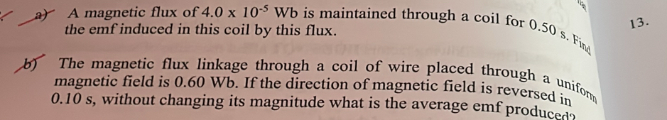 A magnetic flux of 4.0* 10^(-5)Wb is maintained through a coil for 0.50 s. Find 
the emf induced in this coil by this flux. 
13. 
b) The magnetic flux linkage through a coil of wire placed through a uniform 
magnetic field is 0.60 Wb. If the direction of magnetic field is reversed in
0.10 s, without changing its magnitude what is the average emf produced