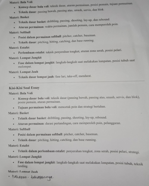 Materi: Bola Voli
Kønsep dasar bola voli: teknik dasar, aturan permainan, posisi pemain, tujuan permainan.
. Teknik dasar: passing bawah, passing atas, smash, servis, dan blok.
Materi: Basket
Teknik dasar basket: dribbling, passing, shooting, lay-up, dan rebound.
Aturan permainan: waktu permainan, jumlah pemain, cara memperoleh poin.
Materi: Softball
Posisi dalam permainan softball: pitcher, catcher, baseman.
Teknik dasar: pitching, hitting, catching, dan base running.
Materi: Estafet
• Perlombaan estafet: teknik penyerahan tongkat, aturan zona serah, posisi pelari.
Materi: Lompat Jangkit
Fase dalam Iompat jangkit: langkah-langkah saat melakukan lompatan, posisi tubuh saat
melompat.
Materi: Lompat Jauh
Teknik dasar Iompat jauh: fase lari, take-off, mendarat.
_
_
_
Kisi-Kisi Soal Essay
Materi: Bola Voli
Konsep dasar bola voli: teknik dasar (passing bawah, passing atas, smash, servis, dan blok),
posisi pemain, aturan permainan.
. Tujuan permainan bola voli: mencetak poin dan strategi bertahan.
Materi: Basket
Teknik dasar basket: dribbling, passing, shooting, lay-up, rebound.
Aturan permainan: durasi pertandingan, cara memperoleh poin, pelanggaran.
Materi: Softball
Posisi dalam permainan softball: pitcher, catcher, baseman.
Teknik dasar: pitching, hitting, catching, dan base running.
Materi: Estafet
. Teknik dalam perIombaan estafet: penyerahan tongkat, zona serah, posisi pelari, strategi.
Materi: Lompat Jangkit
Fase dalam lompat jangkit: langkah-langkah saat melakukan lompatan, posisi tubuh, teknik
landing.
Materi: Lomnat Jauh