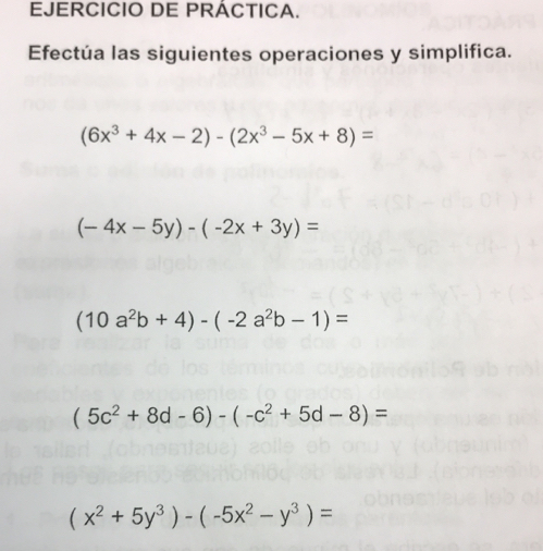 EJERCICIO DE PRÁCTICA.
Efectúa las siguientes operaciones y simplifica.
(6x^3+4x-2)-(2x^3-5x+8)=
(-4x-5y)-(-2x+3y)=
(10a^2b+4)-(-2a^2b-1)=
(5c^2+8d-6)-(-c^2+5d-8)=
(x^2+5y^3)-(-5x^2-y^3)=