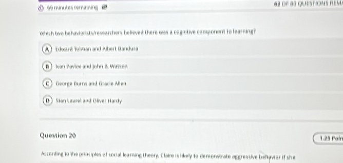 minutes remaining o F B question s re m
Which two behaviorists/researchers believed there was a cognitive component to learning?
A Edward Tolman and Albert Bandura
B Ivan Pavlov and John B. Watson
C) George Burns and Gracie Allen
D Stan Laurel and Oliver Hardy
Question 20 1:25 Poir
According to the principles of social learning theory. Claire is likely to demonstrate aggressive behavior if she