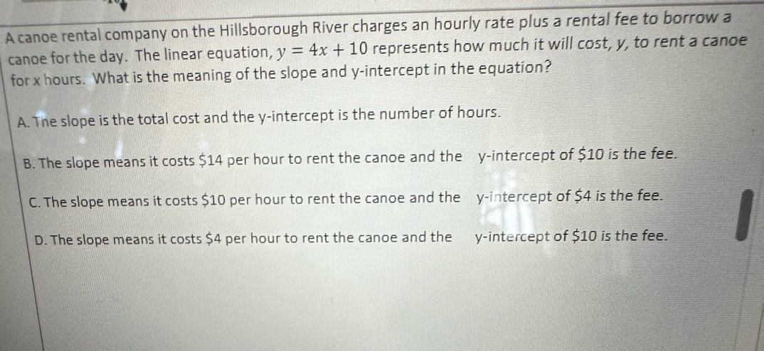 A canoe rental company on the Hillsborough River charges an hourly rate plus a rental fee to borrow a
canoe for the day. The linear equation, y=4x+10 represents how much it will cost, y, to rent a canoe
for x hours. What is the meaning of the slope and y-intercept in the equation?
A. The slope is the total cost and the y-intercept is the number of hours.
B. The slope means it costs $14 per hour to rent the canoe and the y-intercept of $10 is the fee.
C. The slope means it costs $10 per hour to rent the canoe and the y-intercept of $4 is the fee.
D. The slope means it costs $4 per hour to rent the canoe and the y-intercept of $10 is the fee.