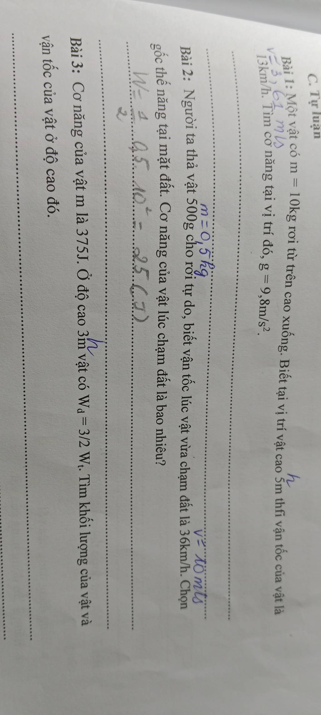 Tự luận 
Bài 1: Một vật có m=10kg rơi từ trên cao xuống. Biết tại vị trí vật cao 5m thfi vận tốc của vật là
13km/h. Tìm cơ năng tại vị trí đó, g=9,8m/s^2. 
_ 
_ 
Bài 2: Người ta thả vật 500g cho rới tự do, biết vận tốc lúc vật vừa chạm đất là 36km/h. Chọn 
gốc thế năng tại mặt đất. Cơ năng của vật lúc chạm đất là bao nhiêu? 
_ 
_ 
Bài 3: Cơ năng của vật m là 375J. Ở độ cao 3m vật có W_d=3/2W_t :. Tìm khối lượng của vật và 
vận tốc của vật ở độ cao đó. 
_ 
_ 
_
