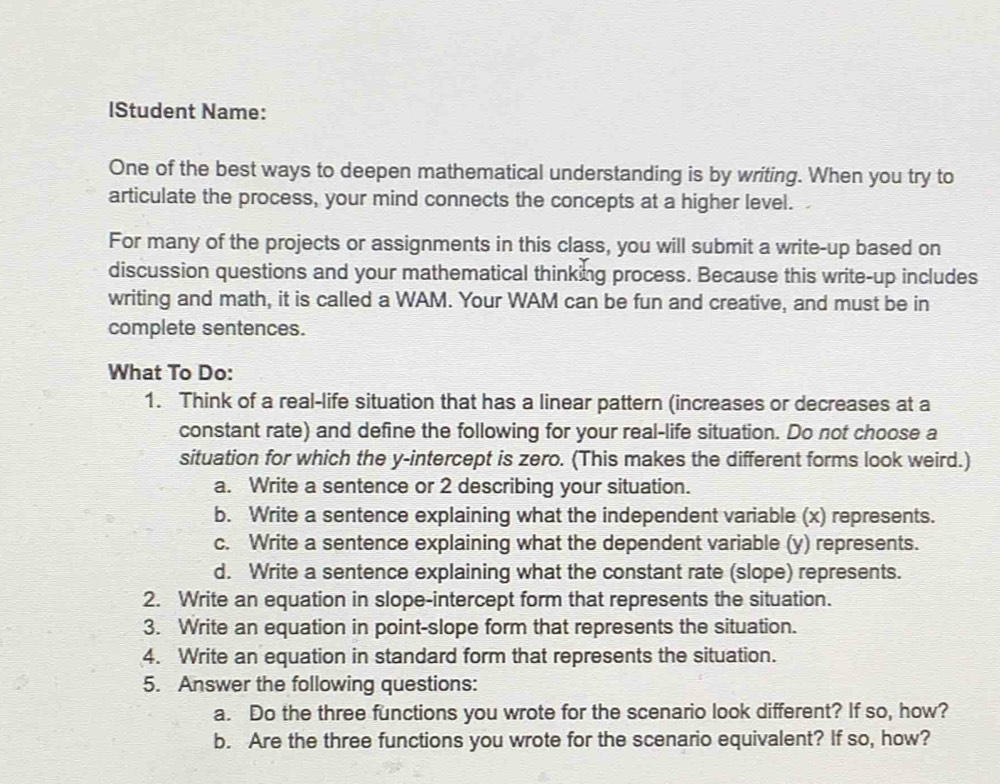 lStudent Name:
One of the best ways to deepen mathematical understanding is by writing. When you try to
articulate the process, your mind connects the concepts at a higher level. I
For many of the projects or assignments in this class, you will submit a write-up based on
discussion questions and your mathematical thinking process. Because this write-up includes
writing and math, it is called a WAM. Your WAM can be fun and creative, and must be in
complete sentences.
What To Do:
1. Think of a real-life situation that has a linear pattern (increases or decreases at a
constant rate) and define the following for your real-life situation. Do not choose a
situation for which the y-intercept is zero. (This makes the different forms look weird.)
a. Write a sentence or 2 describing your situation.
b. Write a sentence explaining what the independent variable (x) represents.
c. Write a sentence explaining what the dependent variable (y) represents.
d. Write a sentence explaining what the constant rate (slope) represents.
2. Write an equation in slope-intercept form that represents the situation.
3. Write an equation in point-slope form that represents the situation.
4. Write an equation in standard form that represents the situation.
5. Answer the following questions:
a. Do the three functions you wrote for the scenario look different? If so, how?
b. Are the three functions you wrote for the scenario equivalent? If so, how?