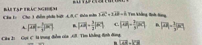 Bài Tạp trác nghiệm
Câu I Cho 3 điểm phân biệt A, B,C thỏa mãn 3overline AC+2overline AB=0 : Tim khảng định đứng
A. |vector AB|= 3/5 |overline BC|. B. |overline AB|= 3/2 |overline BC|. C. |overline AB|= 2/5 |overline BC|. D. |overline AB|= 2/3 |overline BC|. 
Câu 2: Gọi C là trung điểm của AB. Tìm khắng định đùng
B. |vector AB|=|vector CB|