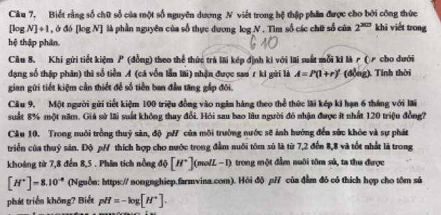 Biết rằng số chữ số của một số nguyên dương N viết trong hệ thập phân được cho bởi công thức khi viết trong
[log N]+1 , ở đó [log N] là phần nguyên của số thực dương log N . Tìm số các chữ số của 2^(300)
hệ thập phân.
Câu 8. Khi gửi tiết kiệm P (đồng) theo thể thức trả li kép định ki với lãi suất mỗi ki là r (  cho dưới
dạng số thập phân) thì số tiền A (cả vốn lẫn lãi) nhận được sau 7 kỉ gửi là A=P(1+r)' (đồng). Tinh thời
gian gửi tiết kiệm cần thiết để số tiền ban đầu tăng gắp đôi.
Câu 9. Một người gửi tiết kiệm 100 triệu đồng vào ngăm hàng theo thể thức lãi kếp ki hạn 6 tháng với lãi
suất 8% một năm, Giả sử lãi suất không thay đổi. Hỏi sau bao lâu người đó nhận được ít nhất 120 triệu đồng?
Câu 10. Trong nuôi trồng thuỷ sản, độ p/ của môi trường nước sẽ ảnh hưởng đến sức khỏc và sự phát
triển của thuỷ sản. Độ pH thích hợp cho nước trong đầm nuôi tôm sử là từ 7,2 đến 8,8 và tốt nhất là trong
khoảng từ 7,8 đến 8,5 . Phin tích nồng độ [H^+](molL-I) trong một đầm nuôi tôm sú, ta thu được
[H^+]=8.10^(-8) (Nguồn: https:// nongnghiep.farmvina.com). Hỏi độ p/ của đầm đỏ có thích hợp cho tôm sú
phát triển không? Biết pH=-log [H^+].