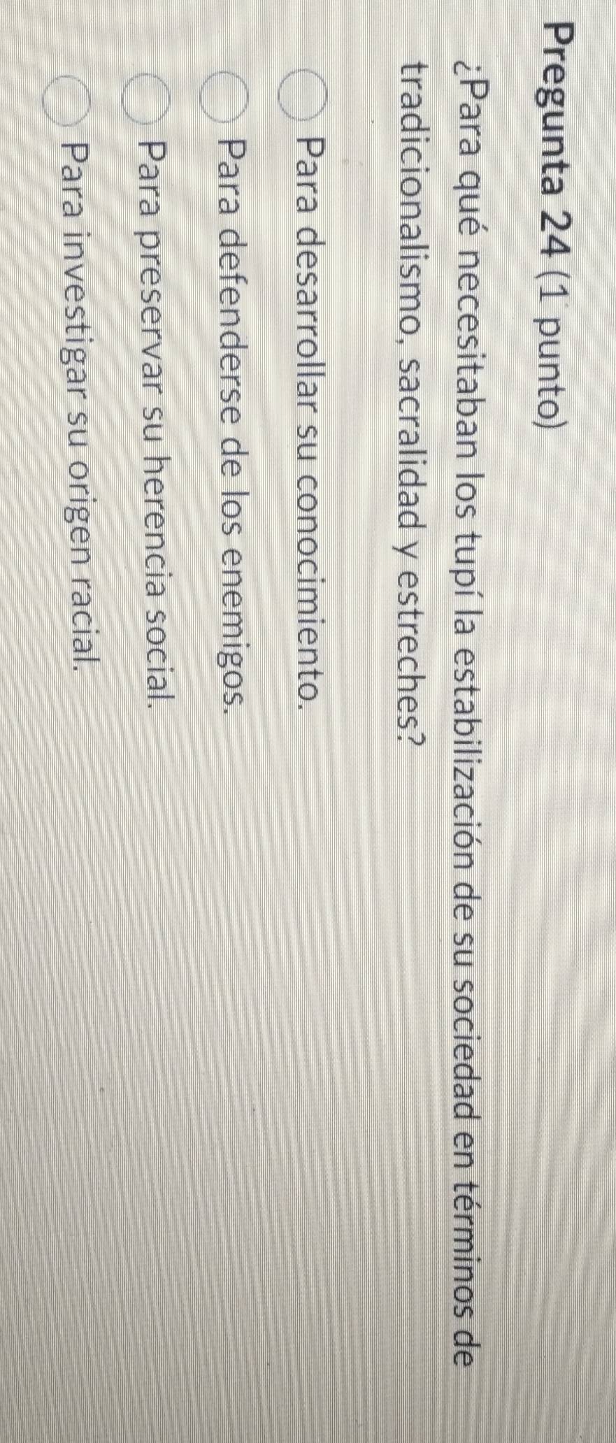 Pregunta 24 (1 punto)
¿Para qué necesitaban los tupí la estabilización de su sociedad en términos de
tradicionalismo, sacralidad y estreches?
Para desarrollar su conocimiento.
Para defenderse de los enemigos.
Para preservar su herencia social.
Para investigar su origen racial.