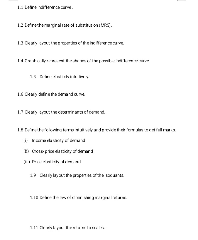 1.1 Define indifference curve . 
1.2 Define the marginal rate of substitution (MRS). 
1.3 Clearly layout the properties of the indifference curve. 
1.4 Graphically represent the shapes of the possible indifference curve. 
1.5 Define elasticity intuitively. 
1.6 Clearly define the demand curve. 
1.7 Clearly layout the determinants of demand. 
1.8 Define the following terms intuitively and provide their formulas to get full marks. 
(i) Income elasticity of demand 
(ii) Cross- price elasticity of demand 
(iii) Price elasticity of demand 
1.9 Clearly layout the properties of the Isoquants. 
1.10 Define the law of diminishing marginal returns. 
1.11 Clearly layout the returns to scales.