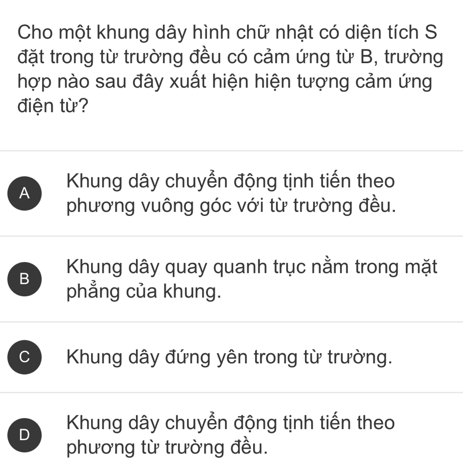 Cho một khung dây hình chữ nhật có diện tích S
đặt trong từ trường đều có cảm ứng từ B, trường
hợp nào sau đây xuất hiện hiện tượng cảm ứng
điện từ?
A Khung dây chuyển động tịnh tiến theo
phương vuông góc với từ trường đều.
B
Khung dây quay quanh trục nằm trong mặt
phẳng của khung.
C Khung dây đứng yên trong từ trường.
D
Khung dây chuyển động tịnh tiến theo
phương từ trường đều.