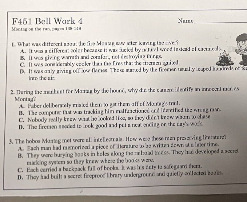 F451 Bell Work 4 Name_
Montag on the run, pages 138-148
1. What was different about the fire Montag saw after leaving the river?
A. It was a different color because it was fueled by natural wood instead of chemicals.
B. It was giving warmth and comfort, not destroying things.
C. It was considerably cooler than the fires that the firemen ignited.
D. It was only giving off low flames. Those started by the firemen usually leaped hundreds of fee
into the air.
2. During the manhunt for Montag by the hound, why did the camera identify an innocent man as
Montag?
A. Faber deliberately misled them to get them off of Montag's trail.
B. The computer that was tracking him malfunctioned and identified the wrong man.
C. Nobody really knew what he looked like, so they didn't know whom to chase.
D. The firemen needed to look good and put a neat ending on the day's work.
3. The hobos Montag met were all intellectuals. How were these men preserving literature?
A. Each man had memorized a piece of literature to be written down at a later time.
B. They were burying books in holes along the railroad tracks. They had developed a secret
marking system so they knew where the books were.
C. Each carried a backpack full of books. It was his duty to safeguard them.
D. They had built a secret fireproof library underground and quietly collected books.