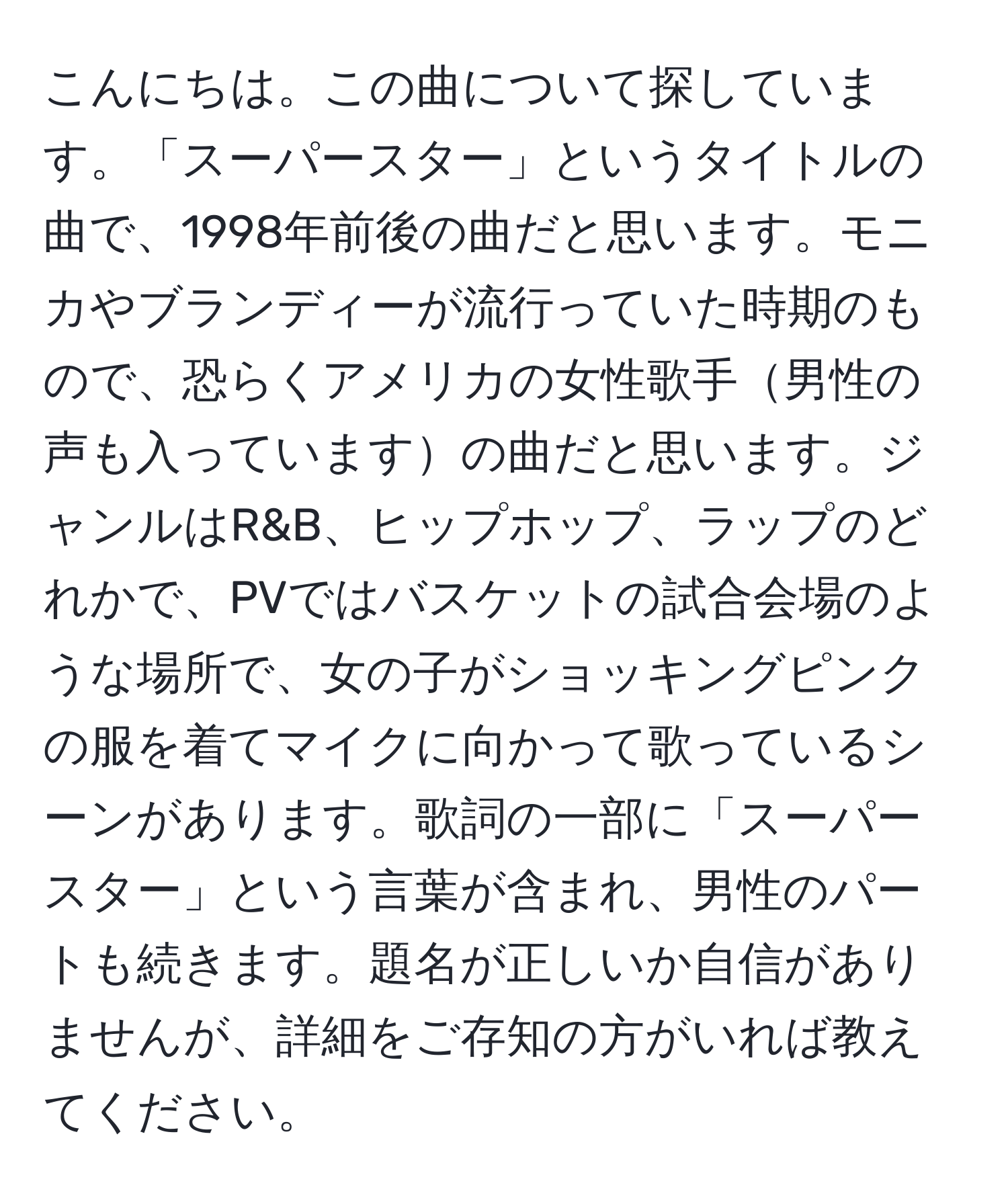 こんにちは。この曲について探しています。「スーパースター」というタイトルの曲で、1998年前後の曲だと思います。モニカやブランディーが流行っていた時期のもので、恐らくアメリカの女性歌手男性の声も入っていますの曲だと思います。ジャンルはR&B、ヒップホップ、ラップのどれかで、PVではバスケットの試合会場のような場所で、女の子がショッキングピンクの服を着てマイクに向かって歌っているシーンがあります。歌詞の一部に「スーパースター」という言葉が含まれ、男性のパートも続きます。題名が正しいか自信がありませんが、詳細をご存知の方がいれば教えてください。