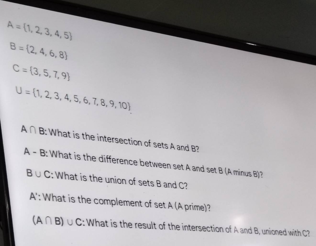 A= 1,2,3,4,5
B= 2,4,6,8
C= 3,5,7,9
U= 1,2,3,4,5,6,7,8,9,10
A∩ B : What is the intersection of sets A and B? 
A - B: What is the difference between set A and set B (A minus B)?
B∪ C : What is the union of sets B and C? 
A': What is the complement of set A (A prime)?
(A∩ B)∪ C : What is the result of the intersection of A and B, unioned with C?