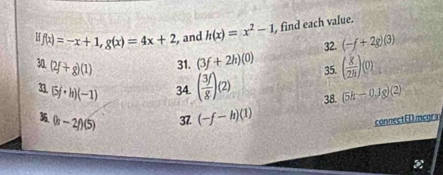 f(x)=-x+1, g(x)=4x+2 ,and h(x)=x^2-1 , find each value. 
32. (-f+2g)(3)
30.(2f+g)(1) 31. (3f+2h)(0)
35. ( g/2h )(0)
3. (5f· h)(-1)
34. ( 3f/g )(2)
38. (5h-0.1g)(2)
36 (h-2f)(5) 37. (-f-h)(1) connectEDmcgra