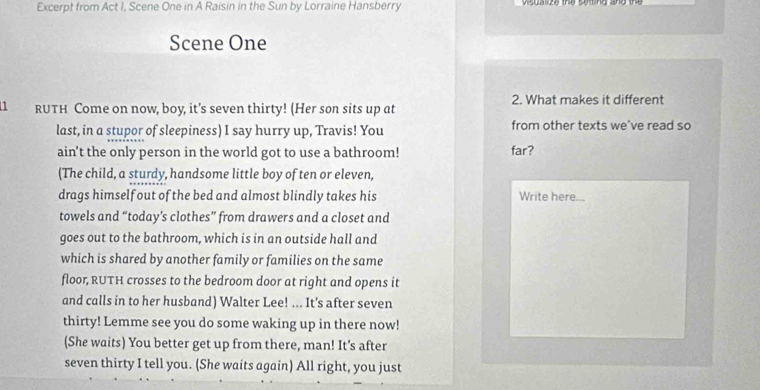 Excerpt from Act I, Scene One in A Raisin in the Sun by Lorraine Hansberry 
Scene One 
2. What makes it different 
11 RUTH Come on now, boy, it’s seven thirty! (Her son sits up at 
last, in a stupor of sleepiness) I say hurry up, Travis! You from other texts we've read so 
ain’t the only person in the world got to use a bathroom! far? 
(The child, a sturdy, handsome little boy of ten or eleven, 
drags himself out of the bed and almost blindly takes his Write here... 
towels and “today’s clothes” from drawers and a closet and 
goes out to the bathroom, which is in an outside hall and 
which is shared by another family or families on the same 
floor, RUTH crosses to the bedroom door at right and opens it 
and calls in to her husband) Walter Lee! ... It's after seven 
thirty! Lemme see you do some waking up in there now! 
(She waits) You better get up from there, man! It’s after 
seven thirty I tell you. (She waits again) All right, you just