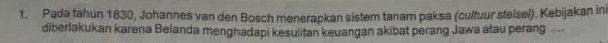 Pada tahun 1830, Johannes van den Bosch menerapkan sistem tanam paksa (cultuur stelsel). Kebijakan ini 
diberlakukan karena Belanda menghadapi kesulitan keuangan akibat perang Jawa atau perang ....