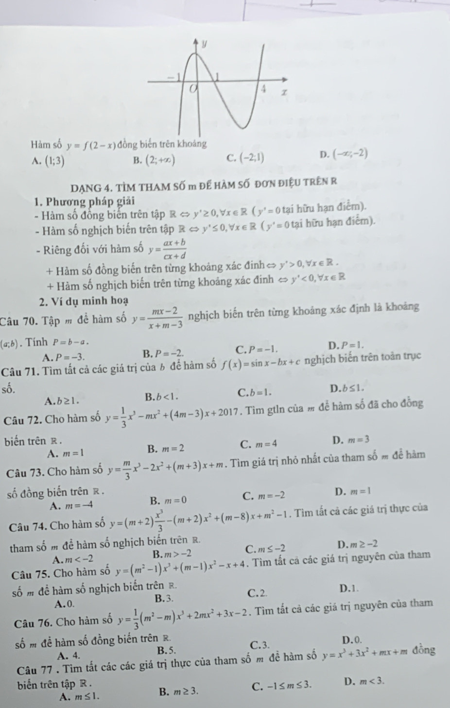 Hàm số y=f(2-x) đồng biến trên khoảng
A. (1;3) (2;+∈fty ) C. (-2;1)
B.
D. (-∈fty ,-2)
DẠNG 4. TÌM THAM Số m đế HÀM Số đơN đIệU TRêN R
1. Phương pháp giải
- Hàm số đồng biến trên tập RLeftrightarrow y'≥ 0,forall x∈ R(y'=0 tại hữu hạn điểm).
- Hàm số nghịch biến trên tập RLeftrightarrow y'≤ 0,forall x∈ R(y'=0 tại hữu hạn điểm).
- Riêng đối với hàm số y= (ax+b)/cx+d 
+ Hàm số đồng biến trên từng khoảng xác đinh y'>0,forall x∈ R.
+ Hàm số nghịch biến trên từng khoảng xác đính ⇔ y'<0,forall x∈ R
2. Ví dụ minh hoạ
Câu 70. Tập m để hàm số y= (mx-2)/x+m-3  nghịch biến trên từng khoảng xác định là khoảng
(a;b). Tính P=b-a.
A. P=-3.
B. P=-2. C. P=-1. D. P=1.
Câu 71. Tìm tất cả các giá trị của b để hàm số f(x)=sin x-bx+c nghịch biến trên toàn trục
số. D. b≤ 1.
C. b=1.
A. b≥ 1.
B. b<1.
Câu 72. Cho hàm số y= 1/3 x^3-mx^2+(4m-3)x+2017. Tìm gtln của # để hàm số đã cho đồng
biến trên R .
C. m=4
D. m=3
A. m=1
B. m=2
Câu 73. Cho hàm số y= m/3 x^3-2x^2+(m+3)x+m. Tìm giá trị nhỏ nhất của tham shat omdhat e hàm
số đồng biến trên R . m=1
A. m=-4
B. m=0
C. m=-2 D.
Câu 74. Cho hàm số y=(m+2) x^3/3 -(m+2)x^2+(m-8)x+m^2-1. Tìm tất cả các giá trị thực của
tham số m để hàm số nghịch biến trên R.
C. m≤ -2
D. m≥ -2
A. m
B. m>-2
Câu 75. Cho hàm số y=(m^2-1)x^3+(m-1)x^2-x+4. Tìm tất cả các giá trị nguyên của tham
số m để hàm số nghịch biến trên R.
C. 2.
A.0. B.3. D.1.
Câu 76. Cho hàm số y= 1/3 (m^2-m)x^3+2mx^2+3x-2. Tìm tất cả các giá trị nguyên của tham
số m đề hàm số đồng biến trên R. D.0.
A. 4. B. 5. C. 3.
Câu 77 . Tìm tất các các giá trị thực của tham số m đề hàm số y=x^3+3x^2+mx+m đồng
biến trên tập R . D. m<3.
A. m≤ 1.
B. m≥ 3.
C. -1≤ m≤ 3.