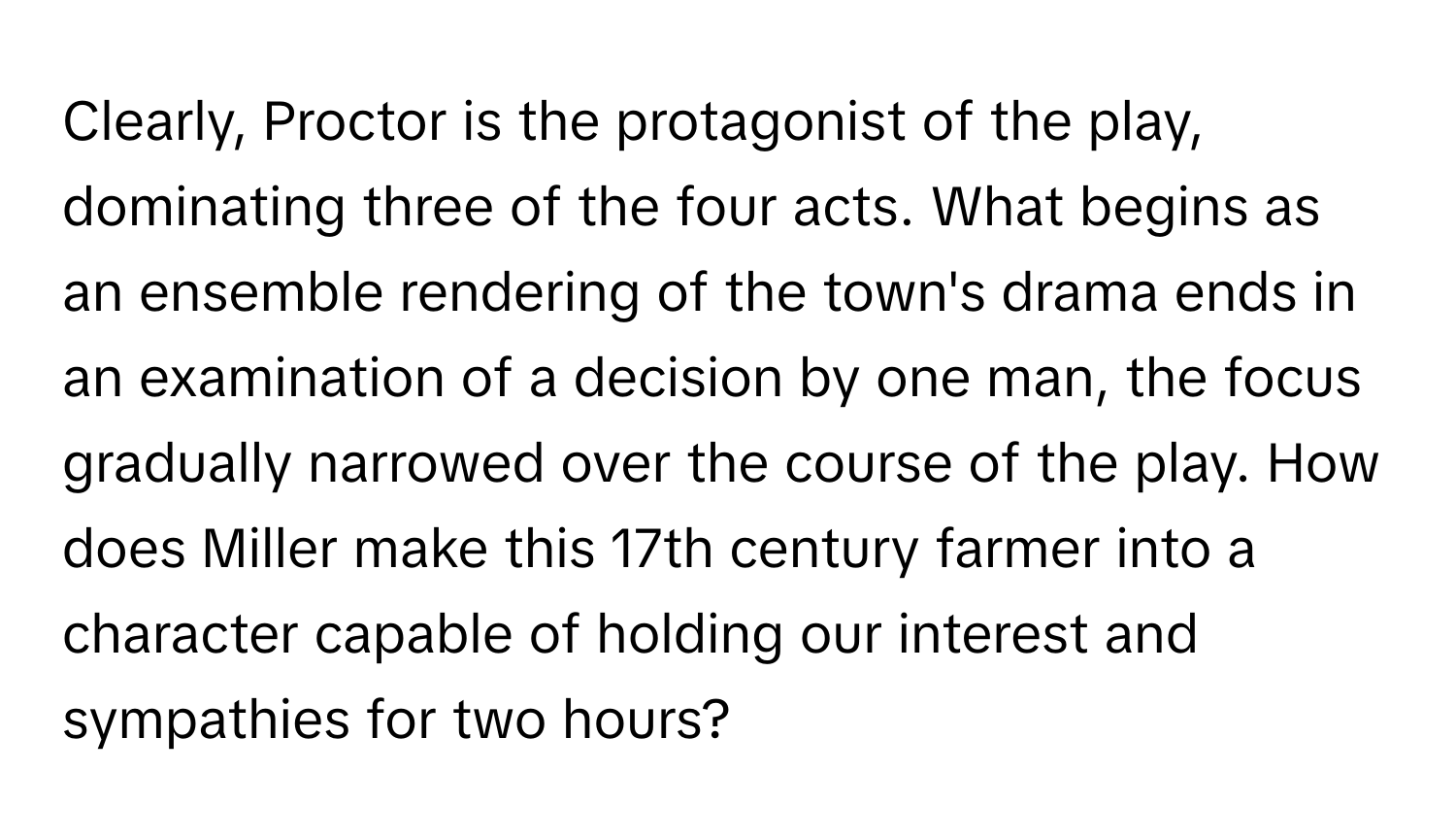 Clearly, Proctor is the protagonist of the play, dominating three of the four acts. What begins as an ensemble rendering of the town's drama ends in an examination of a decision by one man, the focus gradually narrowed over the course of the play. How does Miller make this 17th century farmer into a character capable of holding our interest and sympathies for two hours?