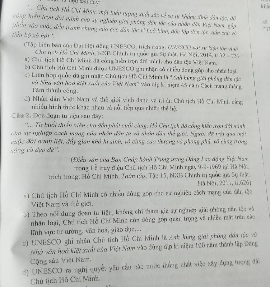 lừ nệu sau đay:
khá
' '... Chủ tịch Hồ Chỉ Minh, một biểu tượng xuất sắc về sự tự khẳng định dân tộc, đỡ XB
cống hiến trọn đời mình cho sự nghiệp giải phóng dân tộc của nhân dân Việt Nam, góp 'T
phần vào cuộc đầu tranh chung của các dân tộc vì hoà bình, độc lập dân tộc, dân chủ và
tiến bộ xã hội''.
(Tập biên bản của Đại Hội đồng UNESCO, trích trong: UNESCO với sự kiện tôn vinh
Chủ tịch Hồ Chi Mình, NXB Chính trị quốc gia Sự thật, Hà Nội, 2014, tr.72 - 73)
a) Chú tịch Hồ Chí Minh đã cống hiến trọn đời mình cho dân tộc Việt Nam.
b) Chủ tịch Hồ Chí Minh được UNESCO ghi nhận có nhiều đóng góp cho nhân loại.
c) Liên hợp quốc đã ghi nhận Chủ tịch Hồ Chí Minh là “Anh hùng giải phóng dân tộc
và Nhà văn hoá kiệt xuất của Việt Nam'' vào dịp kỉ niệm 45 năm Cách mạng tháng
Tám thành công.
d) Nhân dân Việt Nam và thế giới vinh danh và tri ân Chủ tịch Hồ Chí Minh bằng
nhiều hình thức khác nhau và nối tiếp qua nhiều thế hệ.
Câu 2. Đọc đoạn tư liệu sau đây:
'.. Từ buổi thiếu niên cho đến phút cuối cùng, Hồ Chủ tịch đã cống hiến trọn đời mình
cho sự nghiệp cách mạng của nhân dân ta và nhân dân thế giới. Người đã trải qua một
cuộc đời oanh liệt, đầy gian khố hi sinh, vô cùng cao thượng và phong phú, vô cùng trong
sáng và đẹp đẽ''.
(Điểu văn của Ban Chấp hành Trung ương Đảng Lao động Việt Nam
trong Lễ truy điệu Chủ tịch Hồ Chí Minh ngày 9-9-1969 tại Hà Nội,
trích trong: Hồ Chí Minh, Toàn tập, Tập 15, NXB Chính trị quốc gia Sự thật,
Hà Nội, 2011, tr.626)
a) Chủ tịch Hồ Chí Minh có nhiều đóng góp cho sự nghiệp cách mạng của dân tộc
Việt Nam và thế giới.
b) Theo nội dung đoạn tư liệu, không chỉ tham gia sự nghiệp giải phóng dân tộc và
nhân loại, Chủ tịch Hồ Chí Minh còn đóng góp quan trọng về nhiều mặt trên các
lĩnh vực tư tưởng, văn hoá, giáo dục,...
c) UNESCO ghi nhận Chủ tịch Hồ Chí Minh là Anh hùng giải phóng dân tộc và
Nhà văn hoá kiệt xuất của Việt Nam vào đúng dịp kỉ niệm 100 năm thành lập Đảng
Cộng sản Việt Nam.
d) UNESCO ra nghị quyết yêu cầu các nước thống nhất việc xây dựng tượng đài
Chú tịch Hồ Chí Minh.