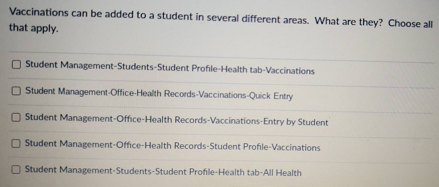 Vaccinations can be added to a student in several different areas. What are they? Choose all
that apply.
Student Management-Students-Student Profle-Health tab-Vaccinations
Student Management-Office-Health Records-Vaccinations-Quick Entry
Student Management-Office-Health Records-Vaccinations-Entry by Student
Student Management-Office-Health Records-Student Profile-Vaccinations
Student Management-Students-Student Profıle-Health tab-All Health