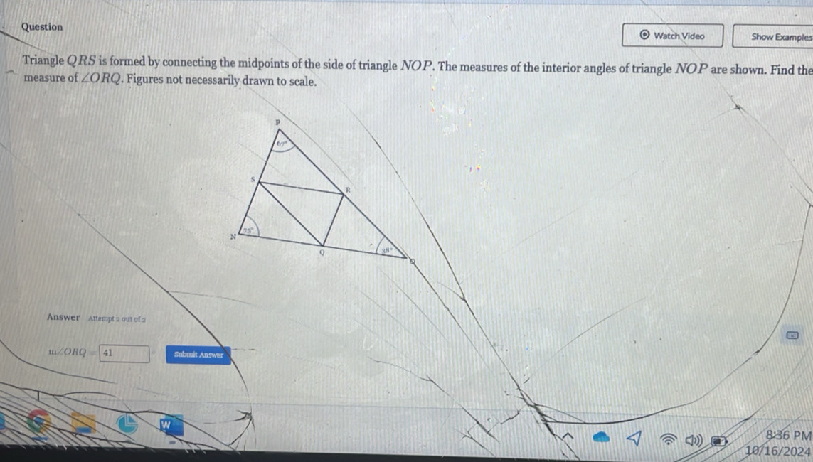 Question Watch Video Show Examples 
Triangle QRS is formed by connecting the midpoints of the side of triangle NOP. The measures of the interior angles of triangle NOP are shown. Find the 
measure of ∠ ORQ. Figures not necessarily drawn to scale.
p
67°
s
R
N
95°S
Q 38°
Answer Attempt 2 out of 2
m∠ ORQ=41 Submit Answer 
8:36 PM 
10/16/2024