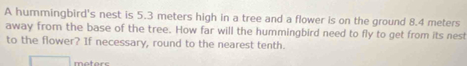 A hummingbird's nest is 5.3 meters high in a tree and a flower is on the ground 8.4 meters
away from the base of the tree. How far will the hummingbird need to fly to get from its nest 
to the flower? If necessary, round to the nearest tenth.
meters