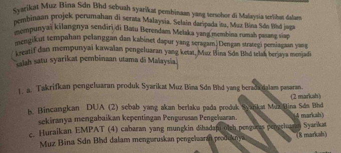 Syarikat Muz Bina Sdn Bhd sebuah syarikat pembinaan yang tersohor di Malaysia terlibat dalam 
pembinaan projek perumahan di serata Malaysia. Selain daripada itu, Muz Bina Sdá Bhd juga 
mempunyai kilangnya sendiri di Batu Berendam Melaka yang membina rumah pasang siap 
mengikut tempahan pelanggan dan kabinet dapur yang seragam. Dengan strategi perniagaan yang 
kreatif dan mempunyai kawalan pengeluaran yang ketat, Muz Bina Sdn Bhd telah berjaya menjadi 
salah satu syarikat pembinaan utama di Malaysia 
1. a. Takrifkan pengeluaran produk Syarikat Muz Bina Sdn Bhd yang berada dalam pasaran. 
(2 markah) 
b. Bincangkan DUA (2) sebab yang akan berlaku pada produk Syarikat Muz Bina Sdn Bhd 
sekiranya mengabaikan kepentingan Pengurusan Pengeluaran. (4 markah) 
c. Huraikan EMPAT (4) cabaran yang mungkin dihadapi olch pengurus pengeluaran Syarikat 
Muz Bina Sdn Bhd dalam menguruskan pengeluaran produknya. (8 markah)