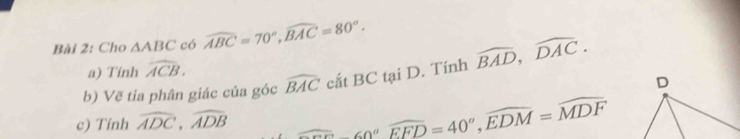 Cho △ ABC có widehat ABC=70^o, widehat BAC=80^o. 
a) Tính widehat ACB. 
b) Vẽ tia phân giác của góc widehat BAC cắt BC tại D. Tính widehat BAD, widehat DAC. 
c) Tính widehat ADC, widehat ADB
∠ CED=40°, widehat EDM=widehat MDF