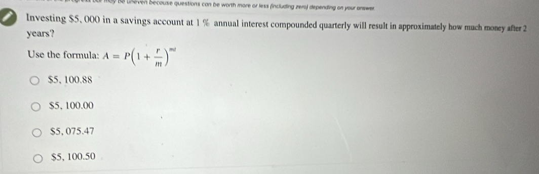 Se uneven because questions can be worth more or less (including zero) depending on your answer.
Investing $5, 000 in a savings account at 1 % annual interest compounded quarterly will result in approximately how much money after 2
years?
Use the formula: A=P(1+ r/m )^ml
$5, 100.88
$5, 100.00
$5, 075.47
$5, 100.50