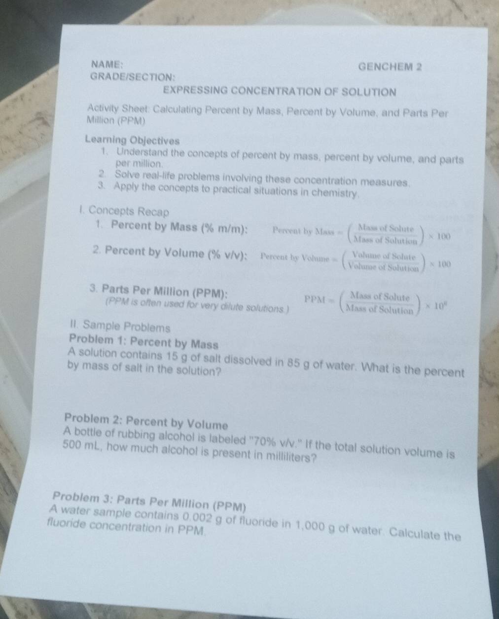 NAME: GENCHEM 2 
GRADE/SECTION: 
EXPRESSING CONCENTRATION OF SOLUTION 
Activity Sheet: Calculating Percent by Mass, Percent by Volume, and Parts Per 
Million (PPM) 
Learning Objectives 
1. Understand the concepts of percent by mass, percent by volume, and parts 
per million. 
2. Solve real-life problems involving these concentration measures. 
3. Apply the concepts to practical situations in chemistry. 
I. Concepts Recap 
1. Percent by Mass (% m/m): Percent by Mass=( MassofSolute/MassofSolution )* 100
2. Percent by Volume (% v/v); Percent by Volume =( VolumeofSolute/VolumeofSolution )* 100
3. Parts Per Million (PPM): 
(PPM is often used for very dilute solutions.)
PPM=( MassofSolute/MassofSolution )* 10^8
II. Sample Problems 
Problem 1: Percent by Mass 
A solution contains 15 g of salt dissolved in 85 g of water. What is the percent 
by mass of salt in the solution? 
Problem 2: Percent by Volume 
A bottle of rubbing alcohol is labeled '' 70% v/v.' If the total solution volume is
500 mL, how much alcohol is present in milliliters? 
Problem 3: Parts Per Million (PPM) 
A water sample contains 0.002 g of fluoride in 1,000 g of water. Calculate the 
fluoride concentration in PPM.