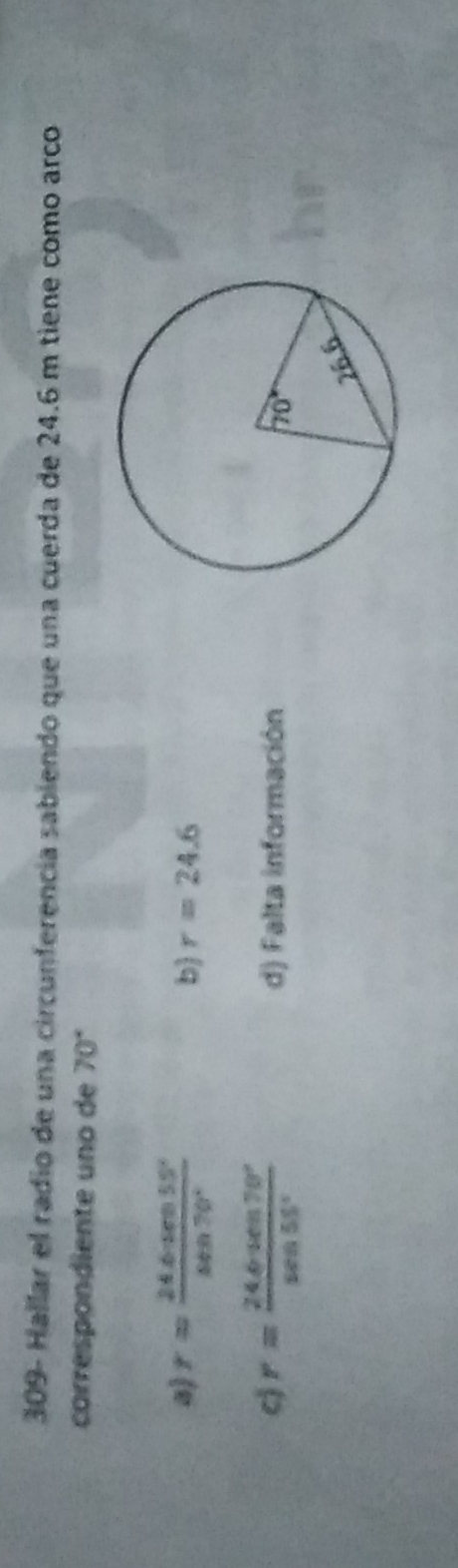 309- Hallar el radio de una circunferencía sabiendo que una cuerda de 24.6 m tiene como arco
correspondiente uno de 70°
a) r= (24.6· sin 55°)/sin 70° 
b r=24.6
cj r= (24.64cm70°)/sec 55°  d) Falta información