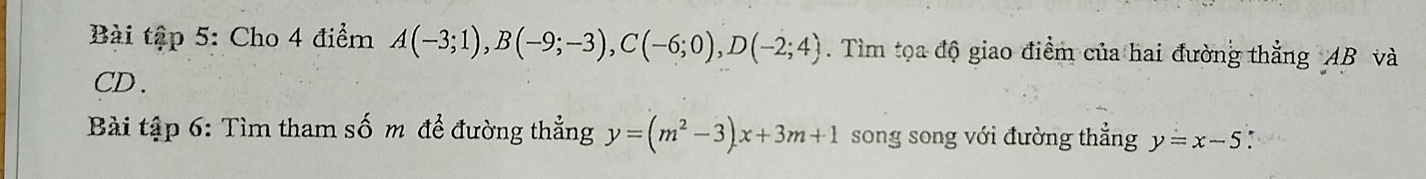 Bài tập 5: Cho 4 điểm A(-3;1), B(-9;-3), C(-6;0), D(-2;4). Tìm tọa độ giao điểm của hai đường thẳng AB và
CD. 
Bài tập 6: Tìm tham số m để đường thẳng y=(m^2-3)x+3m+1 song song với đường thẳng y=x-5