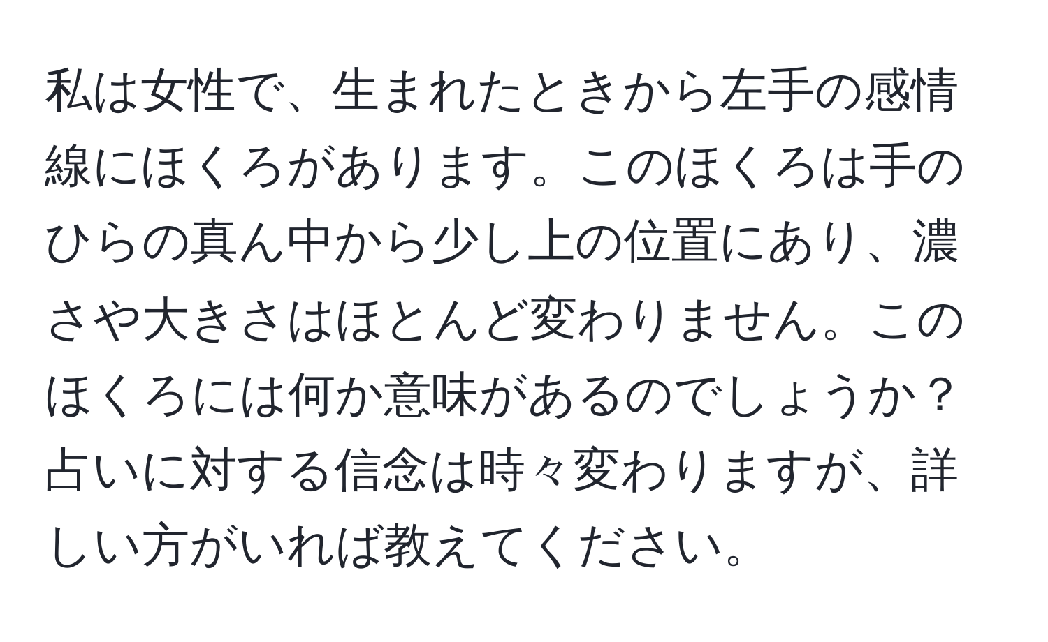 私は女性で、生まれたときから左手の感情線にほくろがあります。このほくろは手のひらの真ん中から少し上の位置にあり、濃さや大きさはほとんど変わりません。このほくろには何か意味があるのでしょうか？占いに対する信念は時々変わりますが、詳しい方がいれば教えてください。