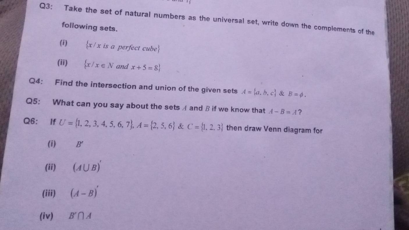 Take the set of natural numbers as the universal set, write down the complements of the 
following sets. 
(i)  x/x is a perfect cube 
(ii)  x/x∈ N and x+5=8
Q4: Find the intersection and union of the given sets A= a,b,c & B=phi. 
Q5: What can you say about the sets A and B if we know that A-B=A ? 
Q6： If U= 1,2,3,4,5,6,7 , A= 2,5,6 & C= 1,2,3 then draw Venn diagram for 
(i) B'
(ii) (A∪ B)'
(iii) (A-B)'
(iv) B'∩ A