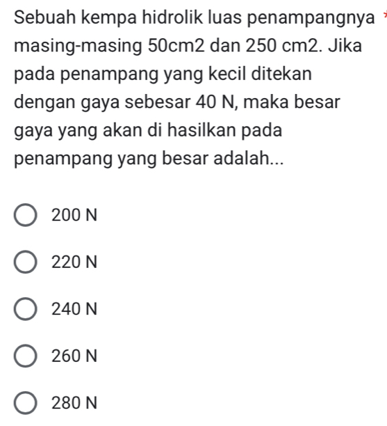 Sebuah kempa hidrolik luas penampangnya 
masing-masing 50cm2 dan 250 cm2. Jika
pada penampang yang kecil ditekan
dengan gaya sebesar 40 N, maka besar
gaya yang akan di hasilkan pada
penampang yang besar adalah...
200 N
220 N
240 N
260 N
280 N