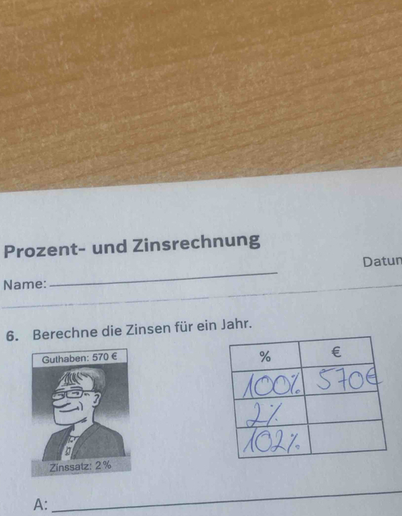 Prozent- und Zinsrechnung 
Datun 
Name: 
_ 
_ 
6. Berechne die Zinsen für ein Jahr. 
A: 
_