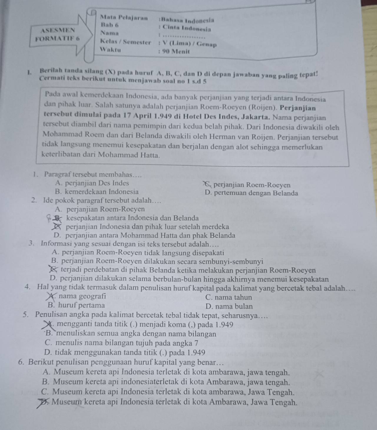 Mata Pelajaran :Bahasa Indonesia
Bab 6 : Cinta Indonesia
ASESMEN Nama I …
FORMATIF 6
Kelas / Semester : V (Lima) / Genap
Waktu : 90 Menit
l. Berilah tanda silang (X) pada huruf A, B, C, dan D di depan jawaban yang paling tepat!
Cermati teks berikut untuk menjawab soal no 1 s.d 5
Pada awal kemerdekaan Indonesia, ada banyak perjanjian yang terjadi antara Indonesia
dan pihak luar. Salah satunya adalah perjanjian Roem-Roeyen (Roijen). Perjanjian
tersebut dimulai pada 17 April 1.949 di Hotel Des Indes, Jakarta. Nama perjanjian
tersebut diambil dari nama pemimpin dari kedua belah pihak. Dari Indonesia diwakili oleh
Mohammad Roem dan dari Belanda diwakili oleh Herman van Roijen. Perjanjian tersebut
tidak langsung menemui kesepakatan dan berjalan dengan alot sehingga memerlukan
keterlibatan dari Mohammad Hatta.
1. Paragraf tersebut membahas…
A. perjanjian Des Indes C perjanjian Roem-Roeyen
B. kemerdekaan Indonesia D. pertemuan dengan Belanda
2. Ide pokok paragraf tersebut adalah…
A. perjanjian Roem-Roeyen
kesepakatan antara Indonesia dan Belanda
perjanjian Indonesia dan pihak luar setelah merdeka
D. perjanjian antara Mohammad Hatta dan phak Belanda
3. Informasi yang sesuai dengan isi teks tersebut adalah…
A. perjanjian Roem-Roeyen tidak langsung disepakati
B. perjanjian Roem-Roeyen dilakukan secara sembunyi-sembunyi
& terjadi perdebatan di pihak Belanda ketika melakukan perjanjian Roem-Roeyen
D. perjanjian dilakukan selama berbulan-bulan hingga akhirnya menemui kesepakatan
4. Hal yang tidak termasuk dalam penulisan huruf kapital pada kalimat yang bercetak tebal adalah…
A. nama geografi C. nama tahun
B. huruf pertama D. nama bulan
5. Penulisan angka pada kalimat bercetak tebal tidak tepat, seharusnya…
A. mengganti tanda titik (.) menjadi koma (,) pada 1.949
B. menuliskan semua angka dengan nama bilangan
C. menulis nama bilangan tujuh pada angka 7
D. tidak menggunakan tanda titik (.) pada 1.949
6. Berikut penulisan penggunaan huruf kapital yang benar…
A. Museum kereta api Indonesia terletak di kota ambarawa, jawa tengah.
B. Museum kereta api indonesiaterletak di kota Ambarawa, jawa tengah.
C. Museum kereta api Indonesia terletak di kota ambarawa, Jawa Tengah.
D. Museum kereta api Indonesia terletak di kota Ambarawa, Jawa Tengah.