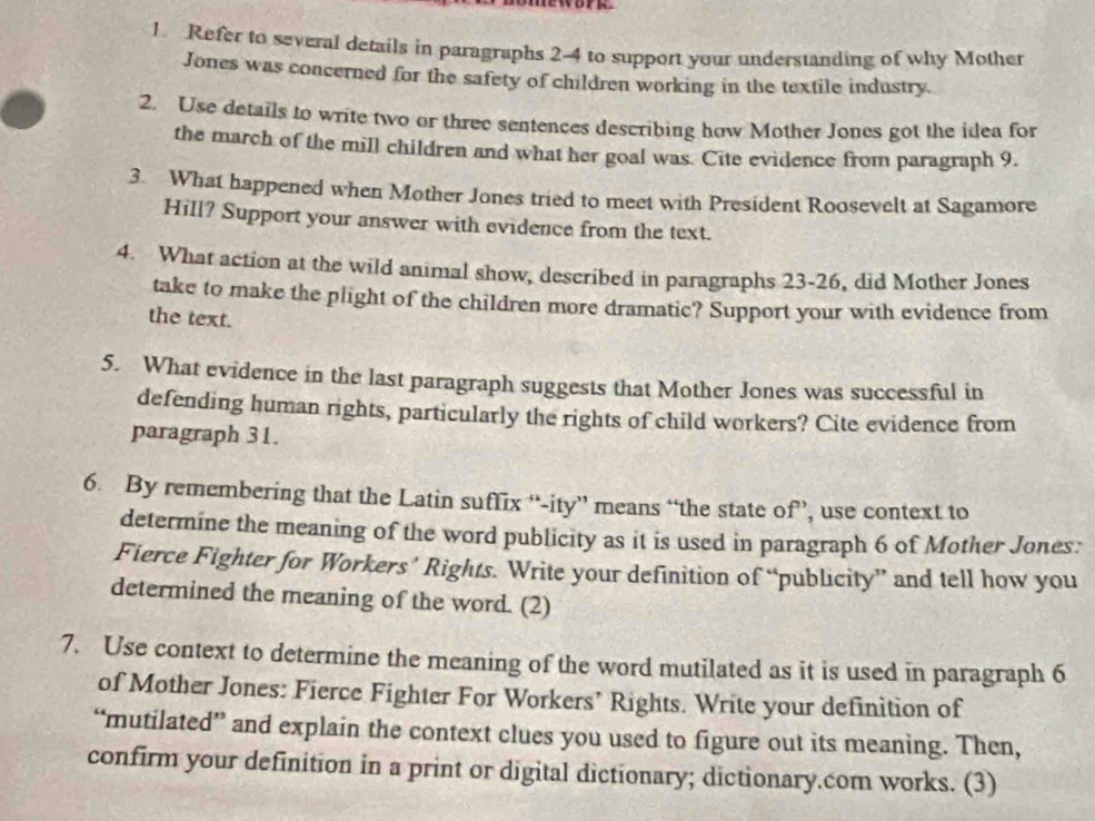 work 
1. Refer to several details in paragraphs 2-4 to support your understanding of why Mother 
Jones was concerned for the safety of children working in the textile industry. 
2. Use details to write two or three sentences describing how Mother Jones got the idea for 
the march of the mill children and what her goal was. Cite evidence from paragraph 9. 
3. What happened when Mother Jones tried to meet with President Roosevelt at Sagamore 
Hill? Support your answer with evidence from the text. 
4. What action at the wild animal show, described in paragraphs 23-26, did Mother Jones 
take to make the plight of the children more dramatic? Support your with evidence from 
the text. 
5. What evidence in the last paragraph suggests that Mother Jones was successful in 
defending human rights, particularly the rights of child workers? Cite evidence from 
paragraph 31. 
6. By remembering that the Latin suflix “-ity” means “the state of”, use context to 
determine the meaning of the word publicity as it is used in paragraph 6 of Mother Jones: 
Fierce Fighter for Workers’ Rights. Write your definition of “publicity” and tell how you 
determined the meaning of the word. (2) 
7. Use context to determine the meaning of the word mutilated as it is used in paragraph 6
of Mother Jones: Fierce Fighter For Workers’ Rights. Write your definition of 
“mutilated” and explain the context clues you used to figure out its meaning. Then, 
confirm your definition in a print or digital dictionary; dictionary.com works. (3)