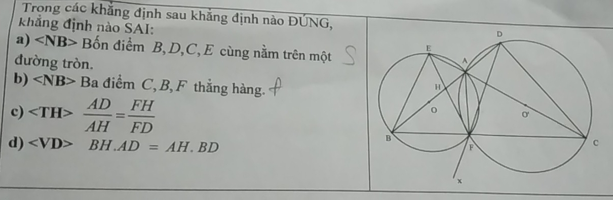 Trong các khẳng định sau khắng định nào ĐÚNG, 
khẳng định nào SAI: 
a) ∠ NB> Bốn điểm B, D, C, E cùng nằm trên một 
đường tròn. 
b) ∠ NB>Ba điểm C, B, F thắng hàng. 
c)  AD/AH = FH/FD 
d) ∠ VD>BH.AD=AH.BD