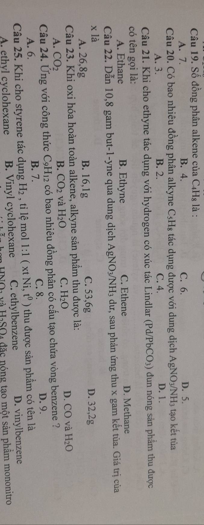 Số đồng phân alkene của C₄H₈ là :
A. 7. B. 4. C. 6. D. 5.
Câu 20. Có bao nhiêu đồng phân alkyne C₅H₈ tác dụng được với dung dịch . AgNO_3/NH_3 tạo kết tủa
A. 3. B. 2. C. 4. D. 1.
Câu 21. Khi cho ethyne tác dụng với hydrogen có xúc tác Lindlar (Pd/ PbCO_3) đun nóng sản phẩm thu được
có tên gọi là:
A. Ethane B. Ethyne C. Ethene D. Methane
Câu 22. Dẫn 10, 8 gam but-1-yne qua dung dịch AgN VO_3/] H_3 dư, sau phản ứng thu x gam kết tủa. Giá trị của
x là
A. 26,8g B. 16,1g
C. 53, 6g D. 32, 2g
Câu 23. Khi oxi hóa hoàn toàn alkene, alkyne sản phẩm thu được là:
D. CO và
A. CO_2
B. CO_2 và H_2O C. H_2O H_2O
Câu 24. Ứng với công thức C_9H_12 có bao nhiêu đồng phân có cấu tạo chứa vòng benzene ?
A. 6.
B. 7. C. 8. D. 9.
Câu 25. Khi cho styrene tác dụng H_2 , tỉ lệ mol 1:1(xtNi, t^0) thu được sản phẩm có tên là
A. ethyl cyclohexane B. Vinyl cyclohexane C. ethylbenzene D. vinylbenzene
H_2SO n đ ặ c nóng tạo một sản phẩm mononitro