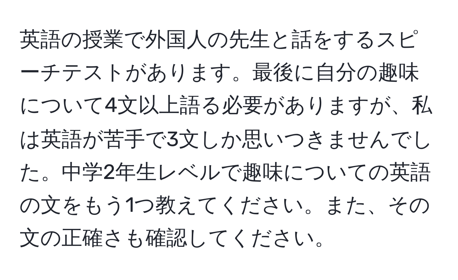 英語の授業で外国人の先生と話をするスピーチテストがあります。最後に自分の趣味について4文以上語る必要がありますが、私は英語が苦手で3文しか思いつきませんでした。中学2年生レベルで趣味についての英語の文をもう1つ教えてください。また、その文の正確さも確認してください。