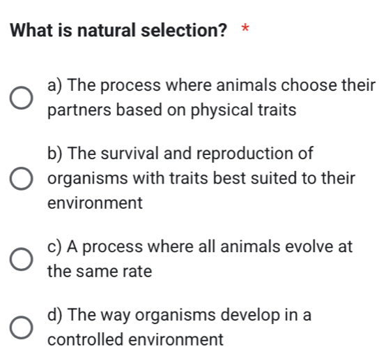 What is natural selection? *
a) The process where animals choose their
partners based on physical traits
b) The survival and reproduction of
organisms with traits best suited to their
environment
c) A process where all animals evolve at
the same rate
d) The way organisms develop in a
controlled environment