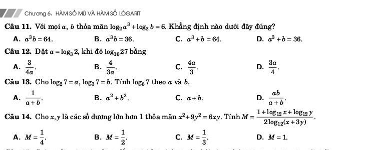 Chương 6, HÀM SỐ Mũ VÀ HÀM SỐ LÔGART
Câu 11. Với mọiα, b thỏa mãn log _2a^3+log _2b=6. Khẳng định nào dưới đây đúng?
A. a^3b=64. B. a^3b=36. C. a^3+b=64. D. a^3+b=36. 
Câu 12. Đặt a=log _32 , khi đó log _1627 bǎng
A.  3/4a .  4/3a .  4a/3 .  3a/4 . 
B.
C.
D.
Câu 13. Cho log _27=a, log _37=b , Tính log _67 theo a và b.
A.  1/a+b . B. a^2+b^2. C. a+b. D.  ab/a+b . 
Câu 14. Cho x, y là các số dương lớn hơn 1 thỏa mãn x^2+9y^2=6xy. Tính M=frac 1+log _12x+log _12y2log _12(x+3y).
A. M= 1/4 . B. M= 1/2 . C. M= 1/3 . D. M=1.