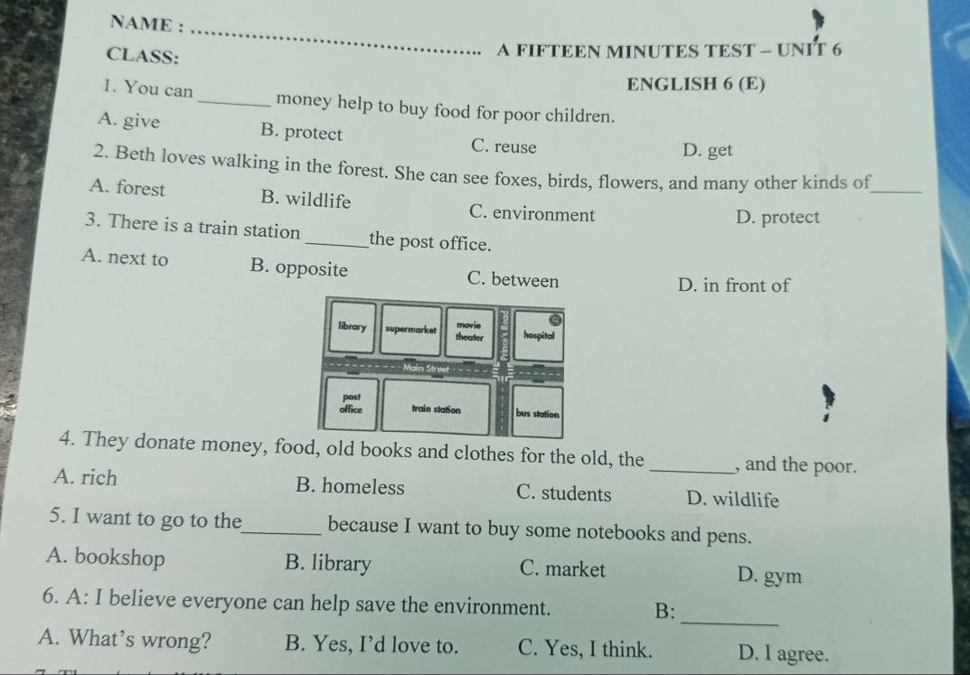 NAME :_
CLASS:
A FIFTEEN MINUTES TEST - UNIT 6
ENGLISH 6 (E)
1. You can_ money help to buy food for poor children.
A. give B. protect C. reuse
D. get
2. Beth loves walking in the forest. She can see foxes, birds, flowers, and many other kinds of_
A. forest B. wildlife C. environment
D. protect
3. There is a train station_ the post office.
A. next to B. opposite C. between
D. in front of
4. They donate money, food, old books and clothes for the old, the _, and the poor.
A. rich B. homeless C. students D. wildlife
5. I want to go to the_ because I want to buy some notebooks and pens.
A. bookshop B. library C. market D. gym
_
6. A: I believe everyone can help save the environment.
B:
A. What’s wrong? B. Yes, I’d love to. C. Yes, I think. D. I agree.