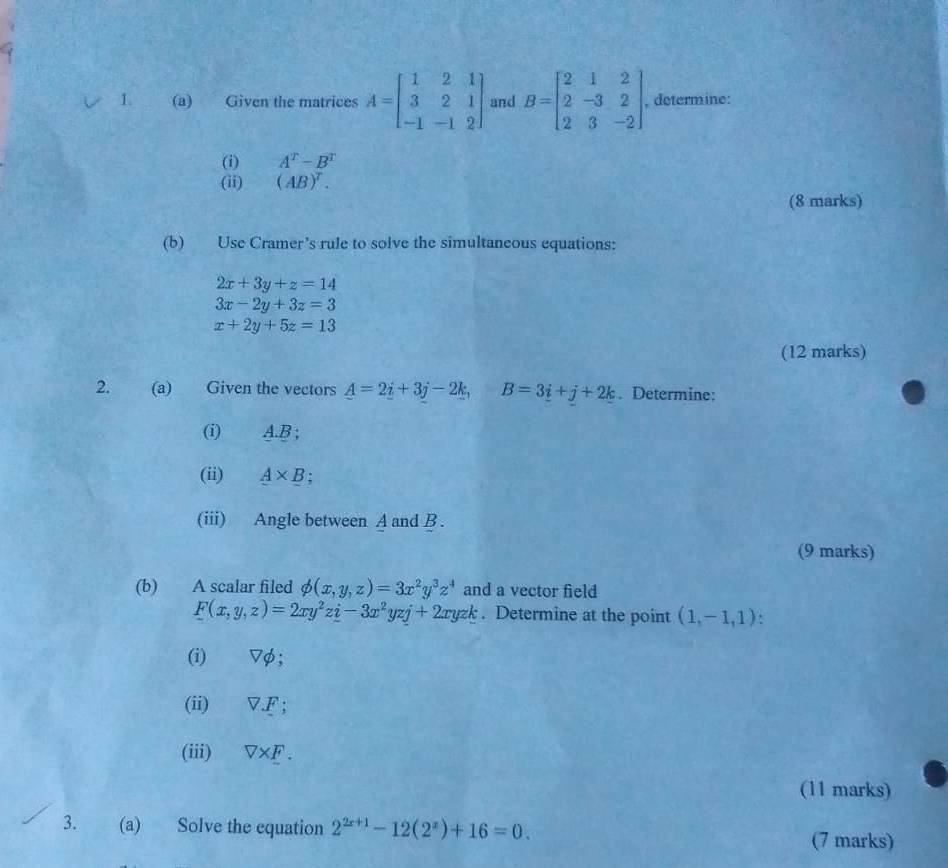 Given the matrices A=beginbmatrix 1&2&1 3&2&1 -1&-1&2endbmatrix and B=beginbmatrix 2&1&2 2&-3&2 2&3&-2endbmatrix. , determine: 
(i) A^T-B^T
(ii) (AB)^T. 
(8 marks) 
(b) Use Cramer’s rule to solve the simultaneous equations:
2x+3y+z=14
3x-2y+3z=3
x+2y+5z=13
(12 marks) 
2. (a) Given the vectors A=2i+3j-2k, B=3i+j+2k. Determine: 
(i) A. B; 
(ii) A* B
(iii) Angle between A and B. 
(9 marks) 
(b) A scalar filed phi (x,y,z)=3x^2y^3z^4 and a vector field
F(x,y,z)=2xy^2z_ i-3x^2yzj+2xyzk. Determine at the point (1,-1,1)
(i) ▽φ; 
(ii) V.F; 
(iii) V* F. 
(11 marks) 
3. (a) Solve the equation 2^(2x+1)-12(2^x)+16=0. 
(7 marks)