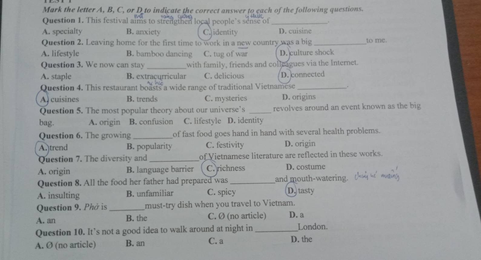 Mark the letter A, B, C, or D to indicate the correct answer to each of the following questions.
Question 1. This festival aims to strengthen local people’s sense of _.
A. specialty B. anxiety C. identity D. cuisine
Question 2. Leaving home for the first time to work in a new country was a big _to me.
A. lifestyle B. bamboo dancing C. tug of war D. culture shock
Question 3. We now can stay _with family, friends and colleagues via the Internet.
A. staple B. extracurricular C. delicious
D. connected
Question 4. This restaurant boasts a wide range of traditional Vietnamese _.
A. cuisines B. trends C. mysteries D. origins
Question 5. The most popular theory about our universe’s _revolves around an event known as the big
bag. A. origin B. confusion C. lifestyle D. identity
Question 6. The growing_ of fast food goes hand in hand with several health problems.
A.)trend B. popularity C. festivity D. origin
Question 7. The diversity and _of Vietnamese literature are reflected in these works.
A. origin B. language barrier C. richness D. costume
Question 8. All the food her father had prepared was _and mouth-watering.
A. insulting B. unfamiliar C. spicy
D. tasty
Question 9. Phở is _must-try dish when you travel to Vietnam.
A. an B. the C. Ø (no article) D. a
Question 10. It’s not a good idea to walk around at night in_
London.
A. Ø (no article) B. an
C. a D. the