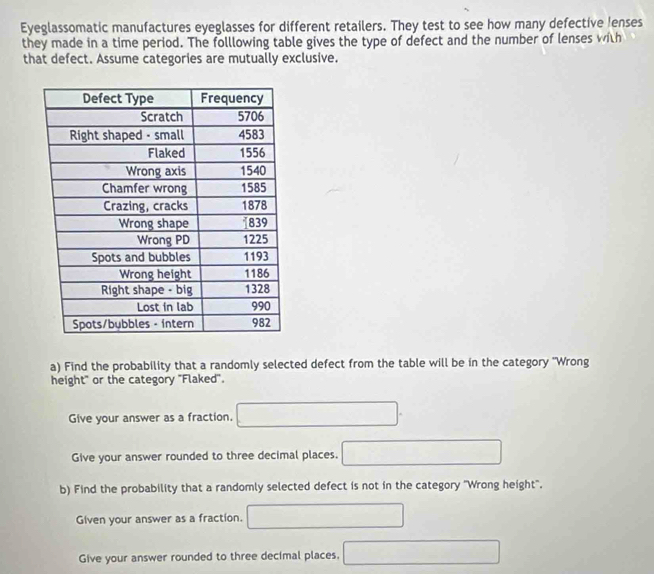 Eyeglassomatic manufactures eyeglasses for different retailers. They test to see how many defective !enses 
they made in a time period. The folllowing table gives the type of defect and the number of lenses with 
that defect. Assume categories are mutually exclusive. 
a) Find the probability that a randomly selected defect from the table will be in the category 'Wrong 
height" or the category "Flaked'. 
Give your answer as a fraction. 
Give your answer rounded to three decimal places. 
b) Find the probability that a randomly selected defect is not in the category ''Wrong height'. 
Given your answer as a fraction. 
Give your answer rounded to three decimal places.