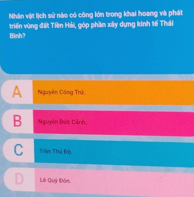 Nhân vật lịch sử nào có công lớn trong khai hoang và phát
triển vùng đất Tiền Hải, góp phần xây dựng kinh tế Thái
Bình?
A Nguyên Công Trứ.
B Nguyên Đức Cảnh.
C Trần Thủ Độ
D Lê Quý Đôn.