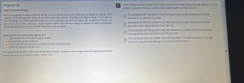 Irorgy Transtor I hem bAntaro as are heated by the same sousure of thertut auargy toe one senescltas a
Masa ve Tinermal Enerão greater mase than the other, which of the fuleing al mos thy smd 
when a substance is heated, thenmal snargy theen) is transterred in the substance, increasing the enargy of 1 The sutvitance with the graater mass at exgenane a hargn samass eur thane 

partne, as the tempenators thes, the partictes move more quaridty, srreasing thair knese anargy. The amount of
mannal aney requred to rese the temparature of a substance depends nst only on the temperature chenpe, but because it can absorb more he .
abs on the mass of the slstance. Larger masses require more thenmal energy to arkteve the same temperatlare C@ The subiatance with the greater mase wll expenence a lerge semger inae tharge 
changs berooe there are more partistes that need ts be enargized because it has a higher sperift heat tepariy 
The suintance with the greater mass aill expenenca a unaller songe aurs thant
in the aquation for tol t anefer. Q=ac△ T herause it has more partirles to aboor the he .
e as is the mass of the sulistance, Q is the amount of thermal energy (in prutes). The substance with the smaller mass will expenence a ssaer tanse aure thanee
s a the speotic heat capacity (a constant for each substance), and because it requires less enegy to increase ito tempertur .
。 A T is she change is tomperature
This equanon shews that for the same temperature change, a substance with a larger mass will require more thermat
energy compared to a substance with a smaler mass.