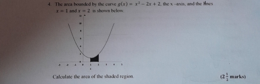 The area bounded by the curve g(x)=x^2-2x+2. the x-[ xis, and the lnes
x=1 and x=2 is shown below. 
Calculate the area of the shaded region. (2 1/2 marks)