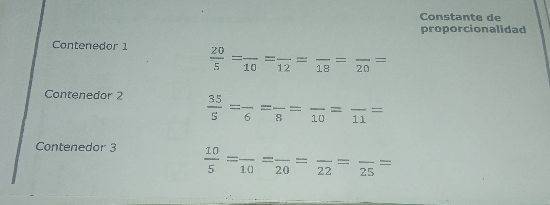 Constante de 
proporcionalidad 
Contenedor 1
 20/5 =frac 10=frac 12=frac 18=frac 20=
Contenedor 2
 35/5 =frac 6=frac 8=frac 10=frac 11=
Contenedor 3
 10/5 =frac 10=frac 20=frac 22=frac 25=